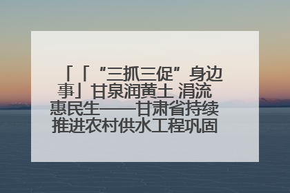 「“三抓三促”身边事」甘泉润黄土 涓流惠民生——甘肃省持续推进农村供水工程巩固提升项目建设
