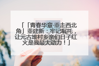 「青春华章·重走西北角」董建新：牢记嘱托，让元古堆村乡亲们日子红火是我最大动力！