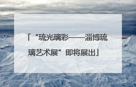 “琉光璃彩——淄博琉璃艺术展”即将展出