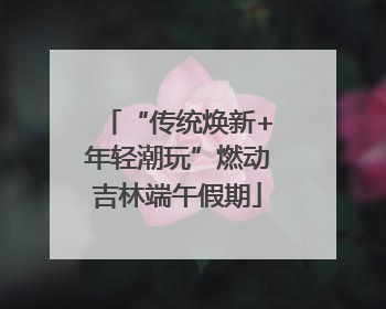 “传统焕新+年轻潮玩”燃动吉林端午假期