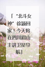 “北斗女神”徐颖回家！今天将在四川眉山主讲卫星导航