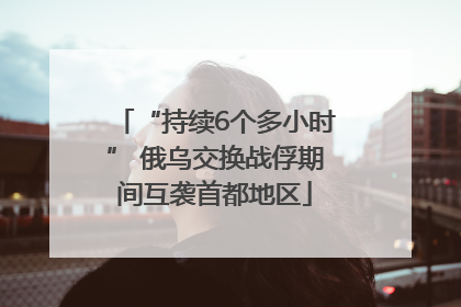 “持续6个多小时” 俄乌交换战俘期间互袭首都地区