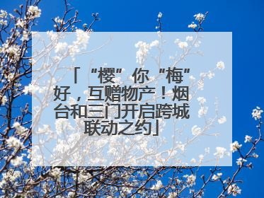 “樱”你“梅”好，互赠物产！烟台和三门开启跨城联动之约