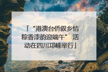 “港澳台侨叙乡情 粽香漆韵迎端午” 活动在四川邛崃举行