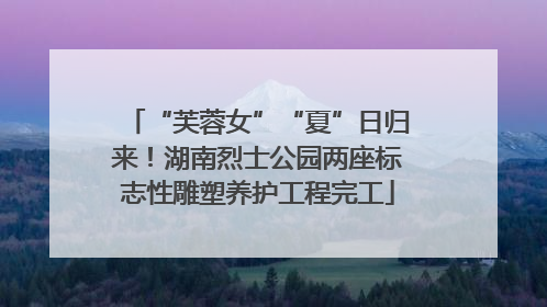 “芙蓉女”“夏”日归来！湖南烈士公园两座标志性雕塑养护工程完工