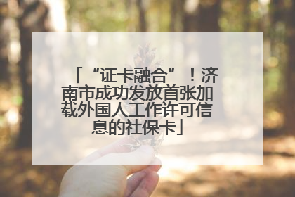 “证卡融合”！济南市成功发放首张加载外国人工作许可信息的社保卡