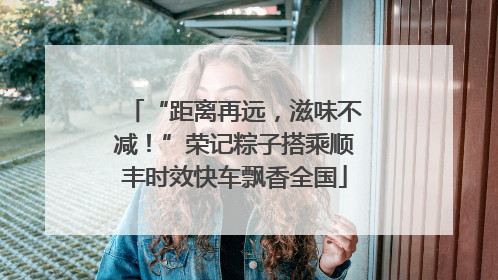 “距离再远，滋味不减！”荣记粽子搭乘顺丰时效快车飘香全国