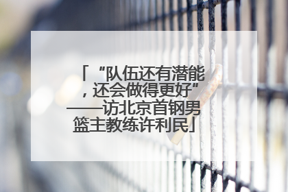 “队伍还有潜能，还会做得更好”——访北京首钢男篮主教练许利民