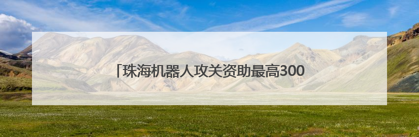 珠海机器人攻关资助最高3000万元；李家超希望加快发展香港北部都会区丨大湾区财经早参