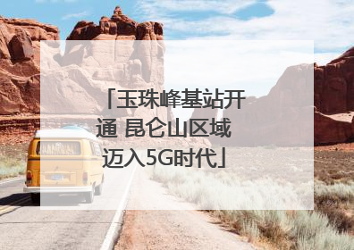 玉珠峰基站开通 昆仑山区域迈入5G时代