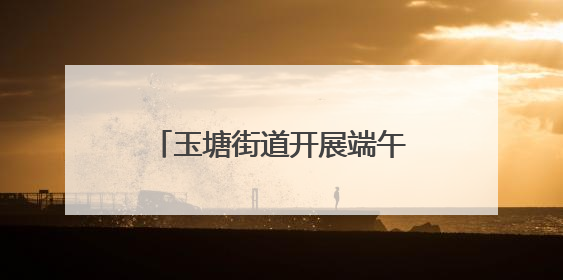 玉塘街道开展端午节系列主题活动