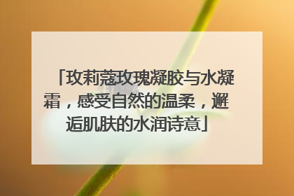 玫莉蔻玫瑰凝胶与水凝霜，感受自然的温柔，邂逅肌肤的水润诗意