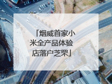 烟威首家小米全产品体验店落户芝罘