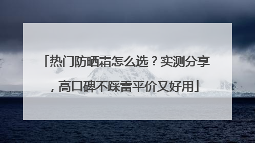 热门防晒霜怎么选？实测分享，高口碑不踩雷平价又好用