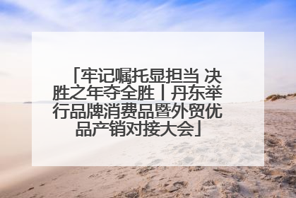 牢记嘱托显担当 决胜之年夺全胜丨丹东举行品牌消费品暨外贸优品产销对接大会