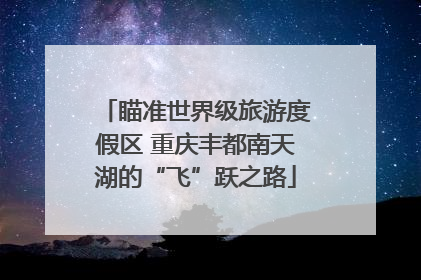 瞄准世界级旅游度假区 重庆丰都南天湖的“飞”跃之路