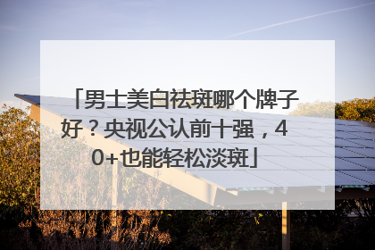 男士美白祛斑哪个牌子好？央视公认前十强，40+也能轻松淡斑