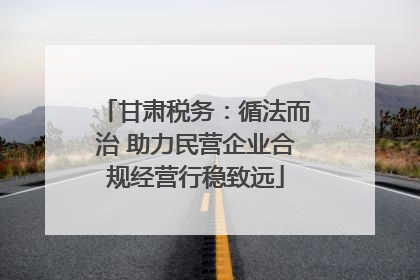 甘肃税务：循法而治 助力民营企业合规经营行稳致远