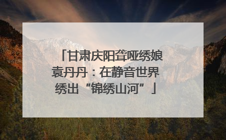 甘肃庆阳聋哑绣娘袁丹丹：在静音世界绣出“锦绣山河”