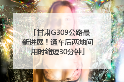 甘肃G309公路最新进展！通车后两地间用时缩短30分钟