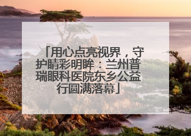 用心点亮视界，守护睛彩明眸：兰州普瑞眼科医院东乡公益行圆满落幕