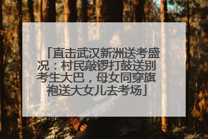 直击武汉新洲送考盛况：村民敲锣打鼓送别考生大巴，母女同穿旗袍送大女儿去考场