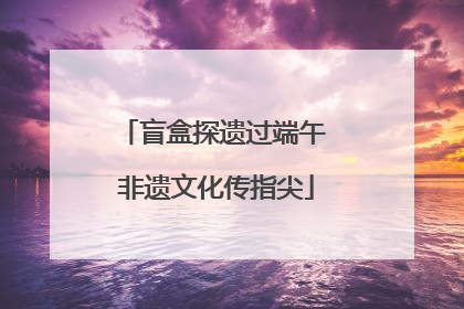 盲盒探遗过端午 非遗文化传指尖
