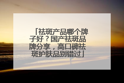 祛斑产品哪个牌子好？国产祛斑品牌分享，高口碑祛斑护肤品别错过