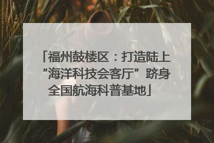 福州鼓楼区：打造陆上“海洋科技会客厅”跻身全国航海科普基地