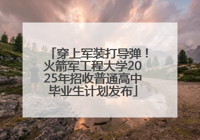 穿上军装打导弹！火箭军工程大学2025年招收普通高中毕业生计划发布