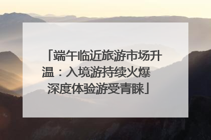 端午临近旅游市场升温：入境游持续火爆 深度体验游受青睐