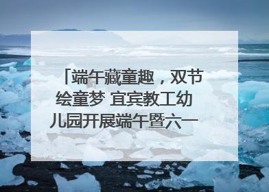端午藏童趣，双节绘童梦 宜宾教工幼儿园开展端午暨六一亲子游园活动