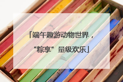 端午趣游动物世界，“粽享”量级欢乐