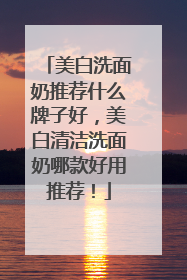美白洗面奶推荐什么牌子好，美白清洁洗面奶哪款好用推荐！