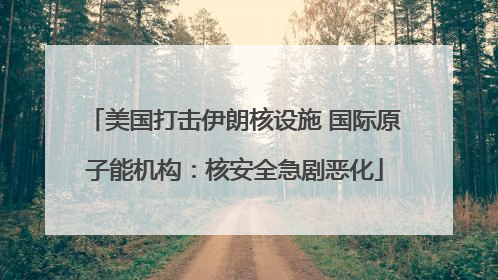 美国打击伊朗核设施 国际原子能机构：核安全急剧恶化