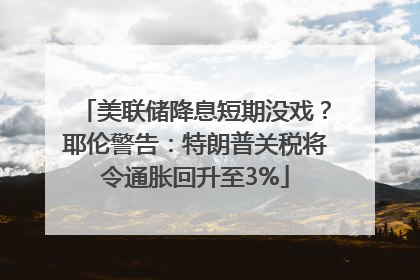 美联储降息短期没戏？耶伦警告：特朗普关税将令通胀回升至3%