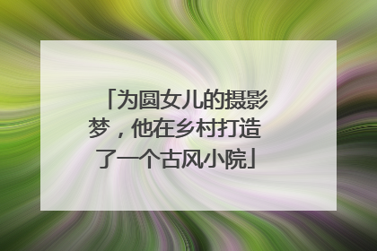 为圆女儿的摄影梦，他在乡村打造了一个古风小院