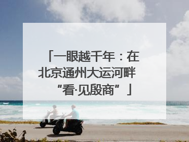 一眼越千年：在北京通州大运河畔“看·见殷商”