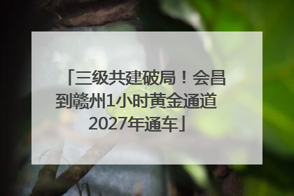 三级共建破局！会昌到赣州1小时黄金通道2027年通车