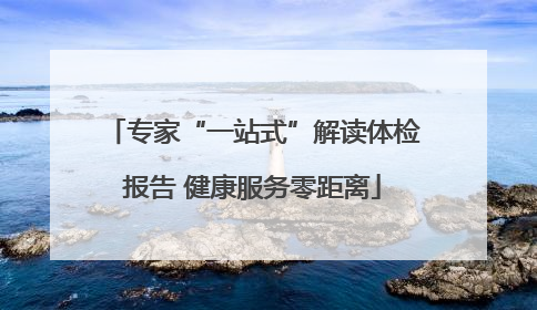 专家“一站式”解读体检报告 健康服务零距离