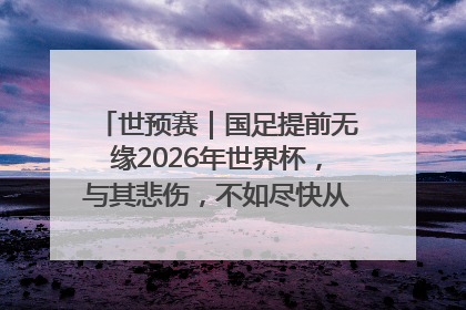 世预赛｜国足提前无缘2026年世界杯，与其悲伤，不如尽快从选帅开始重建