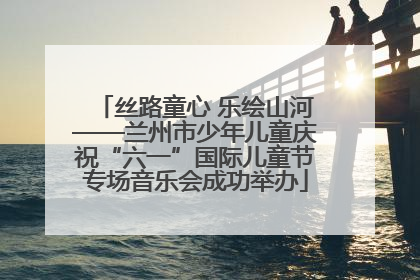 丝路童心 乐绘山河——兰州市少年儿童庆祝“六一”国际儿童节专场音乐会成功举办