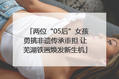 两位“05后”女孩勇挑非遗传承重担 让芜湖铁画焕发新生机