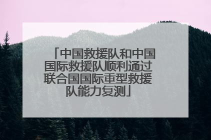 中国救援队和中国国际救援队顺利通过联合国国际重型救援队能力复测
