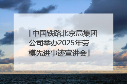中国铁路北京局集团公司举办2025年劳模先进事迹宣讲会