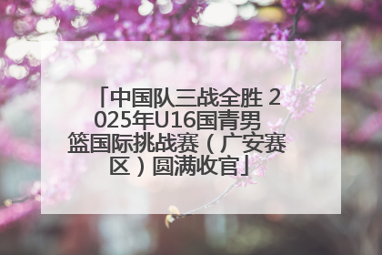中国队三战全胜 2025年U16国青男篮国际挑战赛（广安赛区）圆满收官
