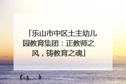 乐山市中区土主幼儿园教育集团：正教师之风，铸教育之魂