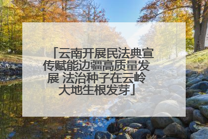 云南开展民法典宣传赋能边疆高质量发展 法治种子在云岭大地生根发芽