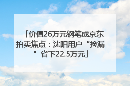 价值26万元钢笔成京东拍卖焦点：沈阳用户“捡漏”省下22.5万元