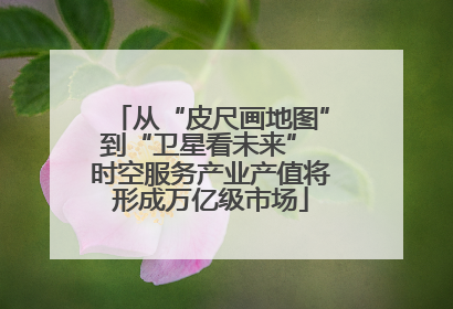 从“皮尺画地图”到“卫星看未来” 时空服务产业产值将形成万亿级市场